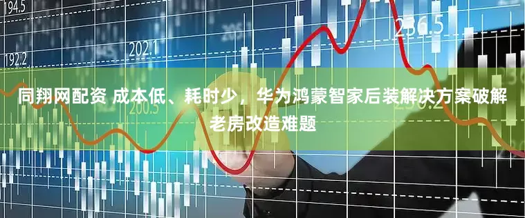 同翔网配资 成本低、耗时少，华为鸿蒙智家后装解决方案破解老房改造难题
