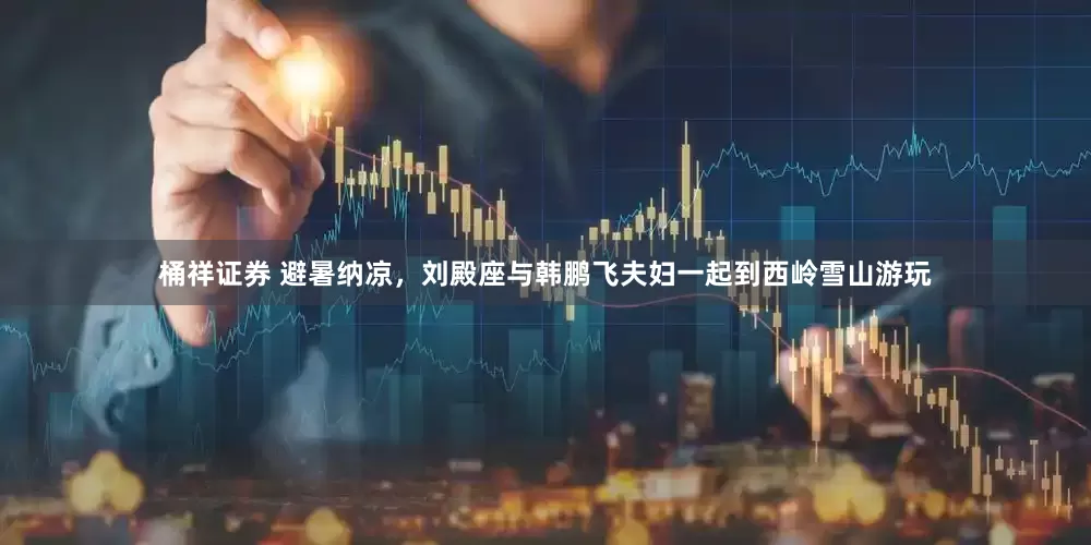 桶祥证券 避暑纳凉，刘殿座与韩鹏飞夫妇一起到西岭雪山游玩