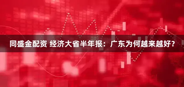 同盛金配资 经济大省半年报：广东为何越来越好？