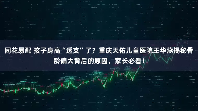 同花易配 孩子身高“透支”了？重庆天佑儿童医院王华燕揭秘骨龄偏大背后的原因，家长必看！