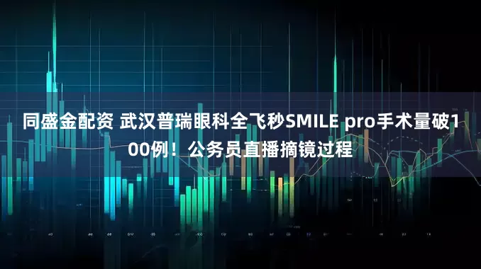 同盛金配资 武汉普瑞眼科全飞秒SMILE pro手术量破100例！公务员直播摘镜过程