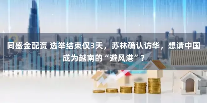 同盛金配资 选举结束仅3天，苏林确认访华，想请中国成为越南的“避风港”？